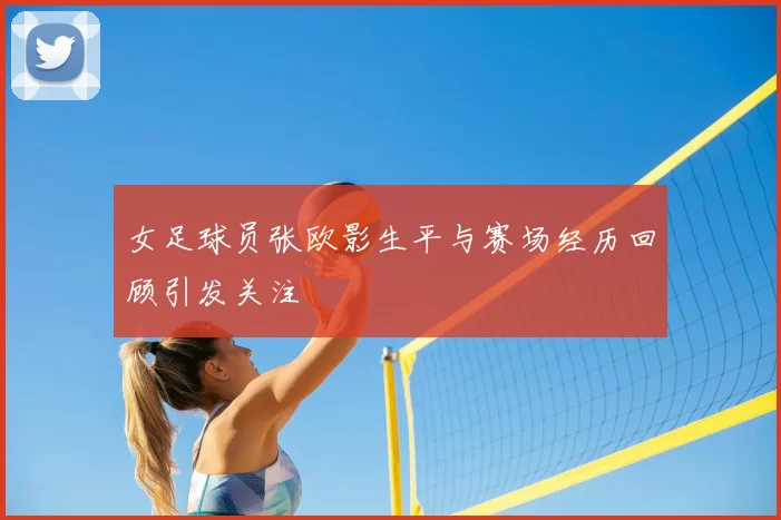 女足球员张欧影生平与赛场经历回顾引发关注