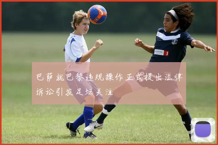 巴萨就巴黎违规操作正式提出法律诉讼引发足坛关注