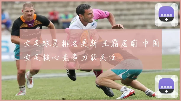 女足球员排名更新 王霜居前 中国女足核心竞争力获关注