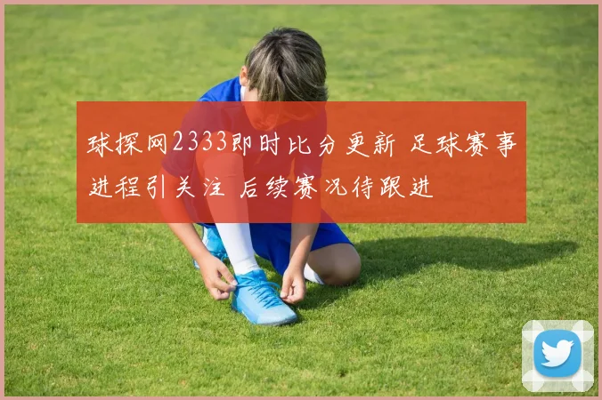球探网2333即时比分更新 足球赛事进程引关注 后续赛况待跟进