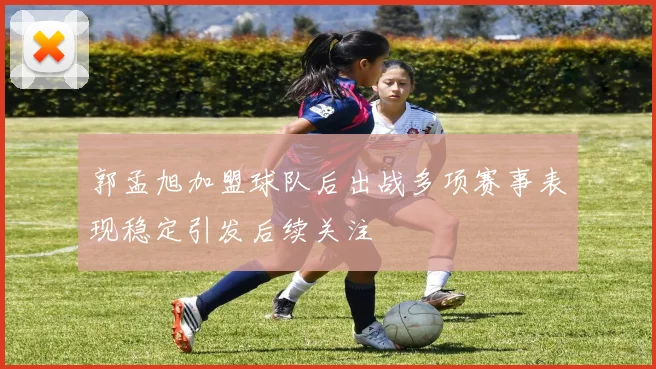 郭孟旭加盟球队后出战多项赛事表现稳定引发后续关注