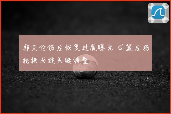 郭艾伦伤后恢复进展曝光 辽篮后场轮换或迎关键调整