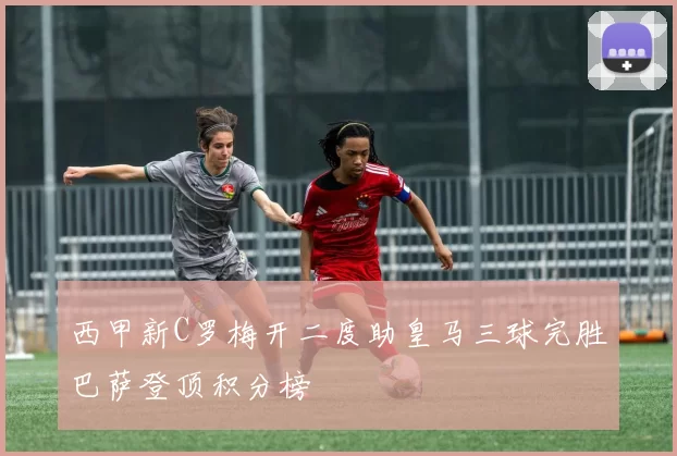 西甲新C罗梅开二度助皇马三球完胜巴萨登顶积分榜