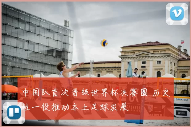 中国队首次晋级世界杯决赛圈 历史性一役推动本土足球发展