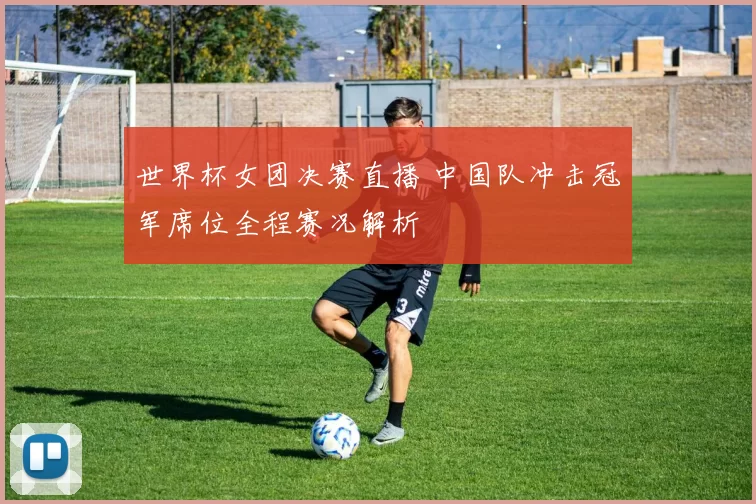 世界杯女团决赛直播 中国队冲击冠军席位全程赛况解析