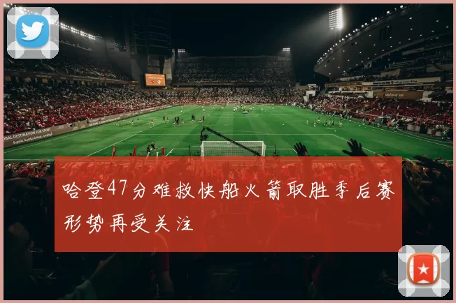 哈登47分难救快船火箭取胜季后赛形势再受关注