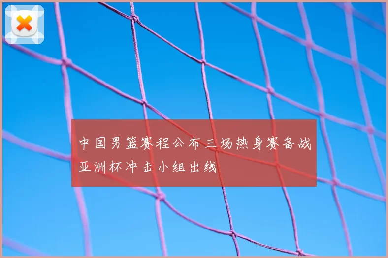 中国男篮赛程公布三场热身赛备战亚洲杯冲击小组出线