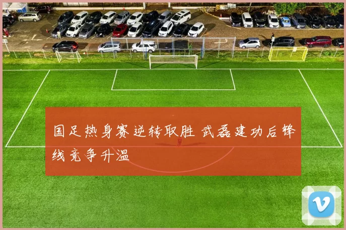 国足热身赛逆转取胜 武磊建功后锋线竞争升温