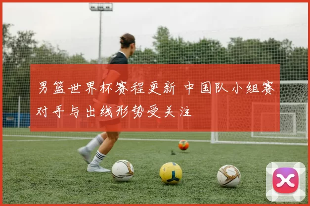 男篮世界杯赛程更新 中国队小组赛对手与出线形势受关注