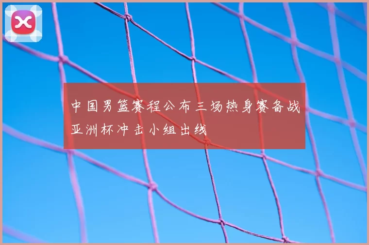 中国男篮赛程公布三场热身赛备战亚洲杯冲击小组出线
