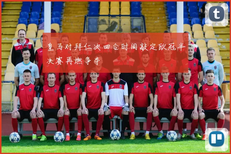 皇马对拜仁次回合时间敲定欧冠半决赛再燃争夺