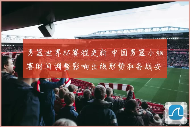 男篮世界杯赛程更新 中国男篮小组赛时间调整影响出线形势和备战安排