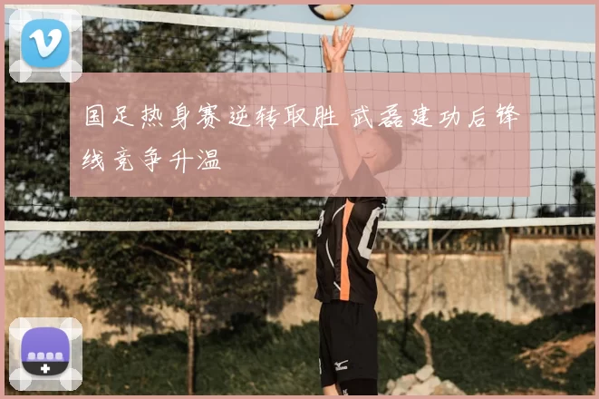 国足热身赛逆转取胜 武磊建功后锋线竞争升温