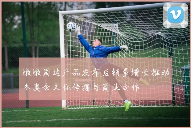 墩墩周边产品发布后销量增长推动冬奥会文化传播与商业合作