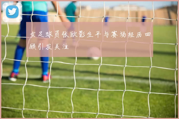女足球员张欧影生平与赛场经历回顾引发关注