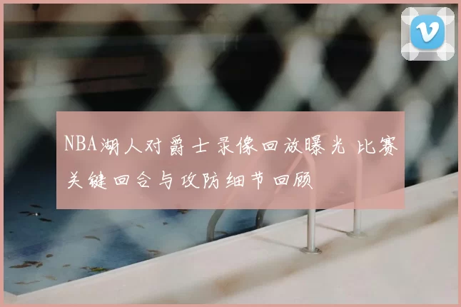 NBA湖人对爵士录像回放曝光 比赛关键回合与攻防细节回顾