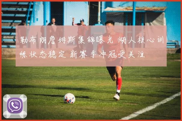 勒布朗詹姆斯集锦曝光 湖人核心训练状态稳定 新赛季冲冠受关注