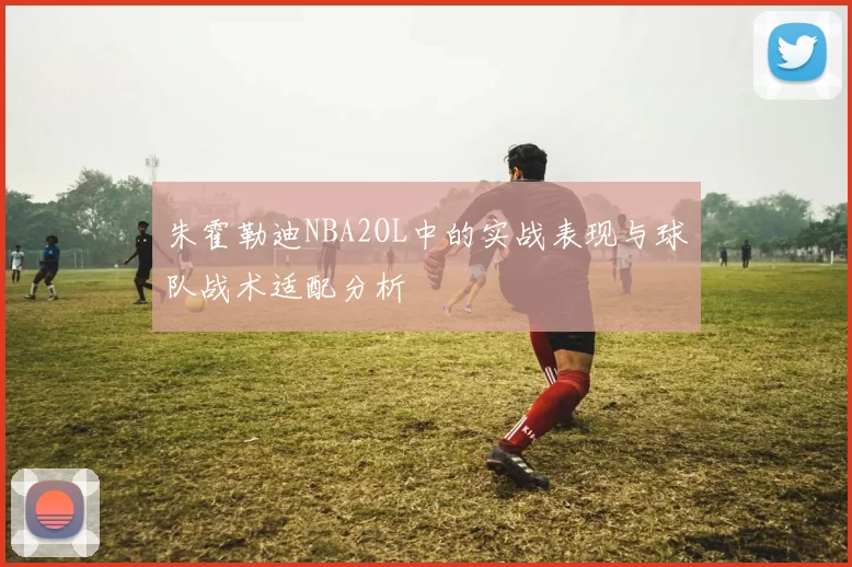 朱霍勒迪NBA2OL中的实战表现与球队战术适配分析