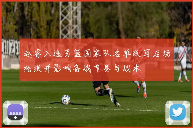 赵睿入选男篮国家队名单改写后场轮换并影响备战节奏与战术