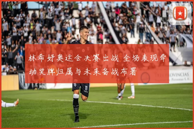 林希妤奥运会决赛出战 全场表现牵动奖牌归属与未来备战布署