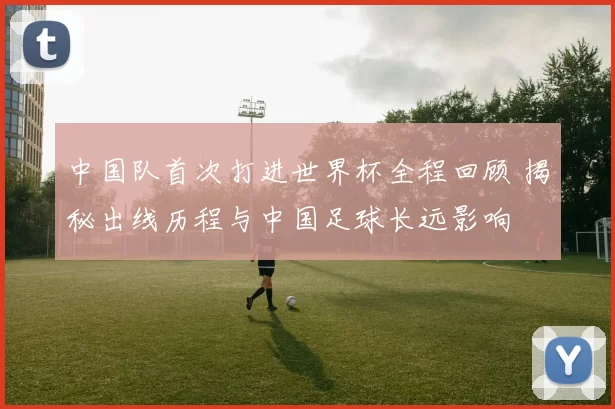 中国队首次打进世界杯全程回顾 揭秘出线历程与中国足球长远影响