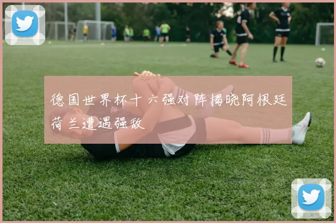 德国世界杯十六强对阵揭晓阿根廷荷兰遭遇强敌