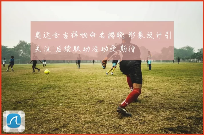 奥运会吉祥物命名揭晓 形象设计引关注 后续联动活动受期待