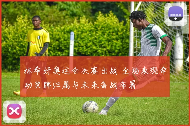 林希妤奥运会决赛出战 全场表现牵动奖牌归属与未来备战布署