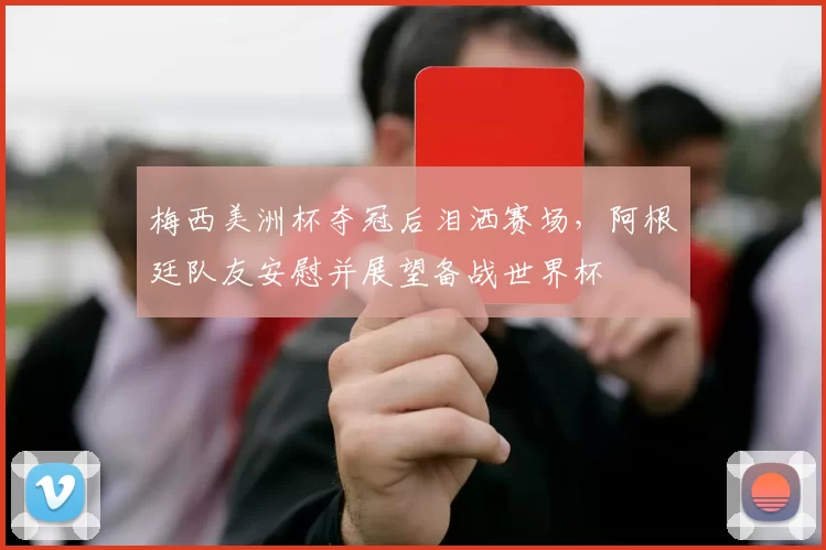 梅西美洲杯夺冠后泪洒赛场，阿根廷队友安慰并展望备战世界杯