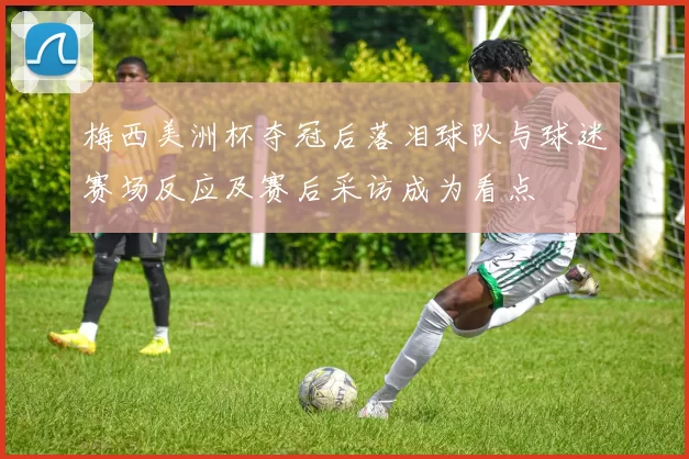 梅西美洲杯夺冠后落泪球队与球迷赛场反应及赛后采访成为看点