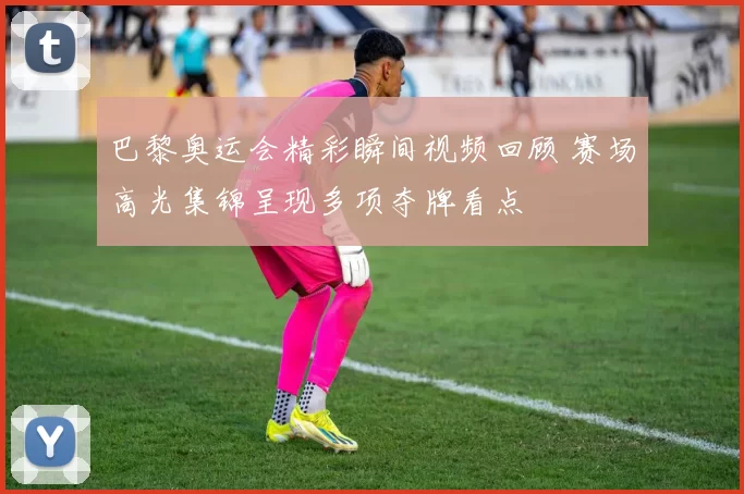 巴黎奥运会精彩瞬间视频回顾 赛场高光集锦呈现多项夺牌看点