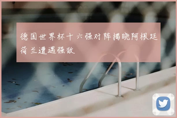 德国世界杯十六强对阵揭晓阿根廷荷兰遭遇强敌