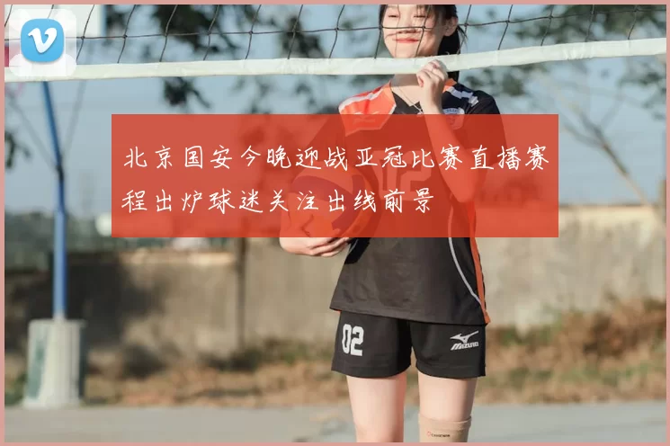 北京国安今晚迎战亚冠比赛直播赛程出炉球迷关注出线前景