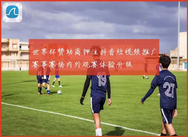 世界杯赞助商押注抖音短视频推广赛事赛场内外观赛体验升级