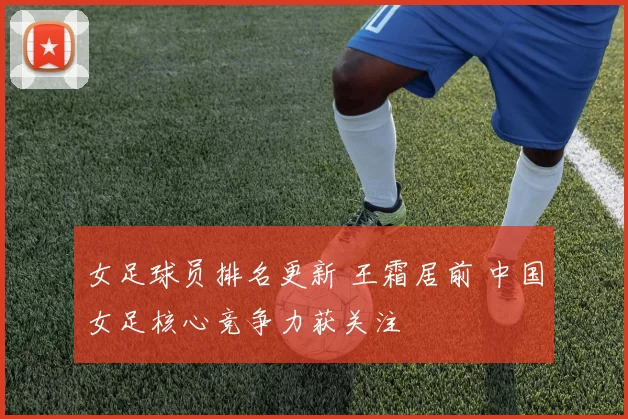 女足球员排名更新 王霜居前 中国女足核心竞争力获关注