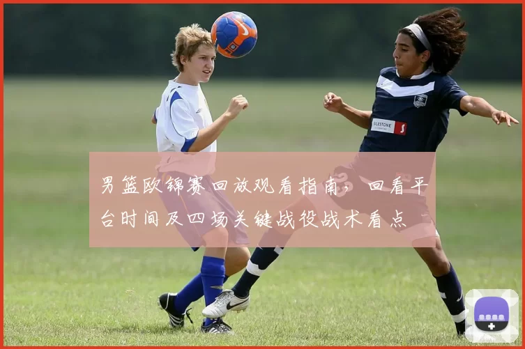 男篮欧锦赛回放观看指南，回看平台时间及四场关键战役战术看点