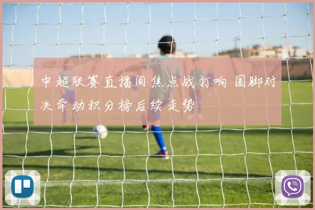 中超联赛直播间焦点战打响 国脚对决牵动积分榜后续走势