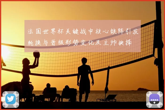 法国世界杯关键战中核心缺阵引发轮换与晋级形势变化及主帅抉择