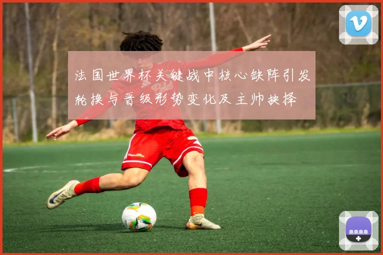 法国世界杯关键战中核心缺阵引发轮换与晋级形势变化及主帅抉择