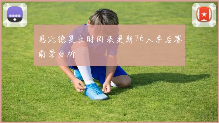 恩比德复出时间表更新76人季后赛前景分析