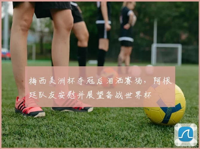 梅西美洲杯夺冠后泪洒赛场，阿根廷队友安慰并展望备战世界杯