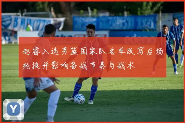 赵睿入选男篮国家队名单改写后场轮换并影响备战节奏与战术