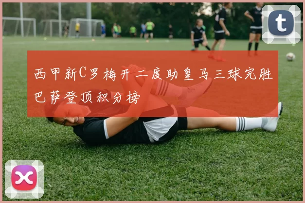 西甲新C罗梅开二度助皇马三球完胜巴萨登顶积分榜