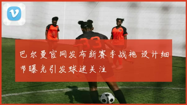 巴尔曼官网发布新赛季战袍 设计细节曝光引发球迷关注