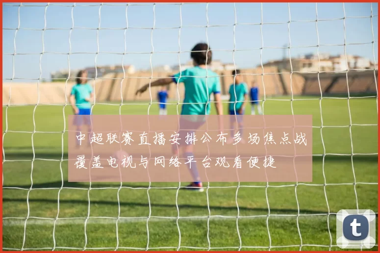 中超联赛直播安排公布多场焦点战覆盖电视与网络平台观看便捷
